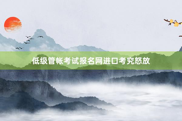 低级管帐考试报名网进口考究怒放